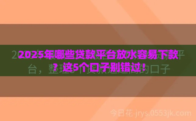 2025年哪些贷款平台放水容易下款？这5个口子别错过！