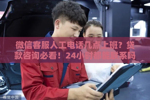 微信客服人工电话几点上班？贷款咨询必看！24小时都能联系吗