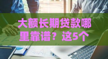 大额长期贷款哪里靠谱？这5个口子值得试试