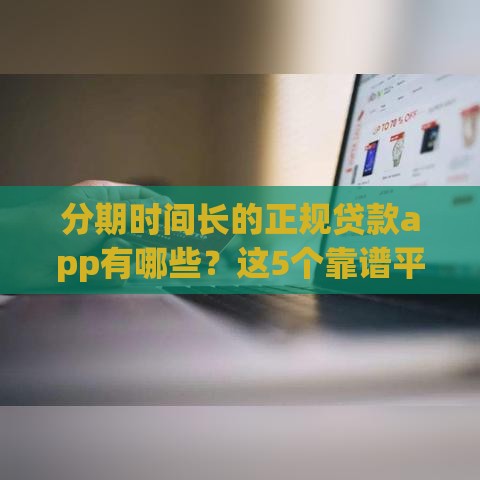 分期时间长的正规贷款app有哪些？这5个靠谱平台灵活还款压力小