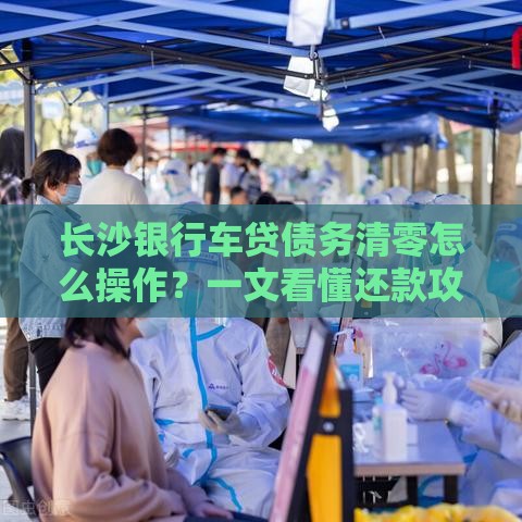 长沙银行车贷债务清零怎么操作？一文看懂还款攻略