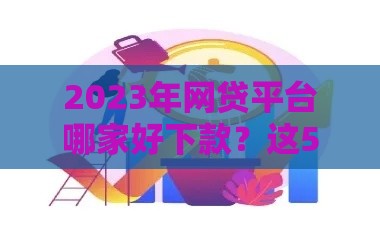 2023年网贷平台哪家好下款？这5个平台审批快、通过率高！