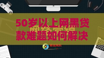 50岁以上网黑贷款难题如何解决？这些靠谱方法别错过！