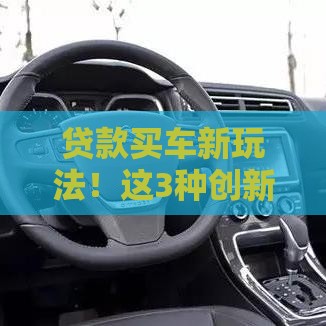 贷款买车新玩法！这3种创新模式帮你省心又省钱