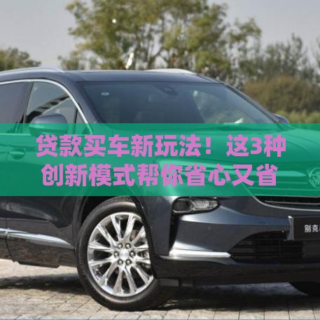 贷款买车新玩法！这3种创新模式帮你省心又省钱