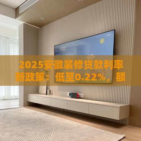2025安徽装修贷款利率新政策：低至0.22%，额度最高100万！