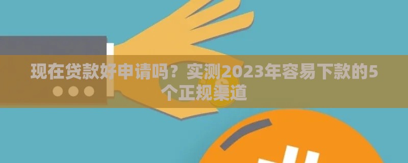 现在贷款好申请吗？实测2023年容易下款的5个正规渠道