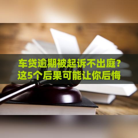车贷逾期被起诉不出庭？这5个后果可能让你后悔！