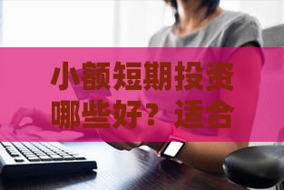 小额短期投资哪些好？适合普通人的低门槛方案，急用钱也能试试！