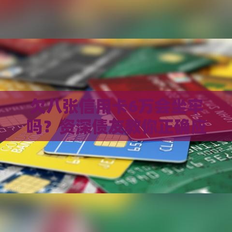 欠八张信用卡6万会坐牢吗？资深债友教你正确应对