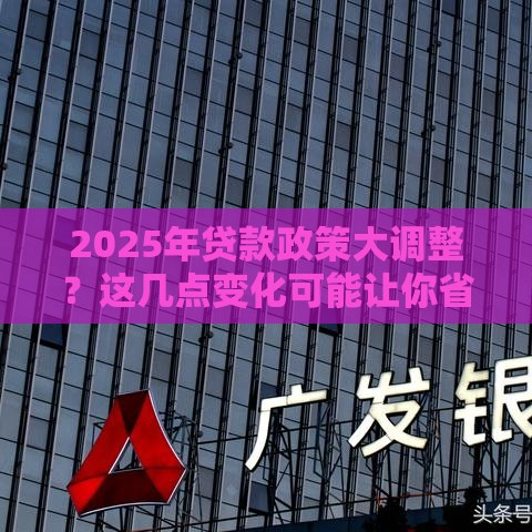 2025年贷款政策大调整？这几点变化可能让你省下几万块！