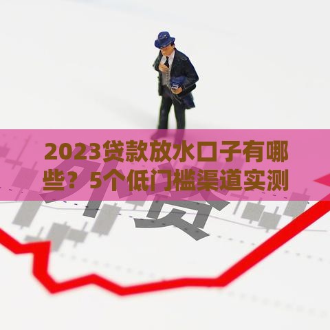 2023贷款放水口子有哪些？5个低门槛渠道实测解析