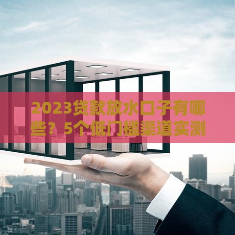 2023贷款放水口子有哪些？5个低门槛渠道实测解析