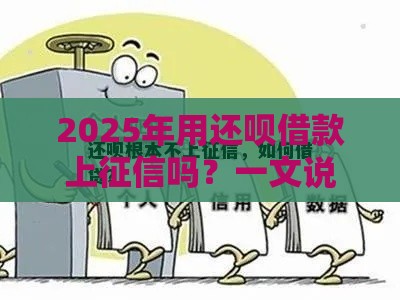 2025年用还呗借款上征信吗？一文说透真相！