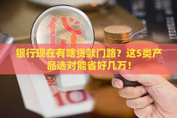 银行现在有啥贷款门路？这5类产品选对能省好几万！