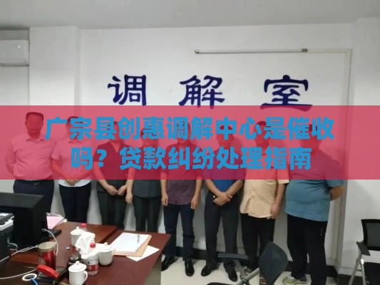 广宗县创惠调解中心是催收吗？贷款纠纷处理指南