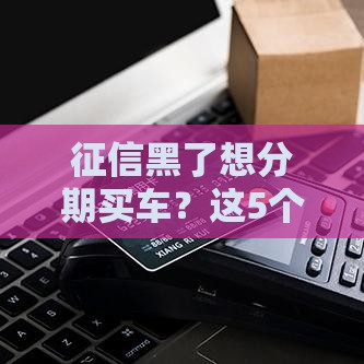 征信黑了想分期买车？这5个避坑技巧让你少走弯路！
