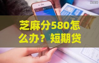 芝麻分580怎么办？短期贷款平台这样选才靠谱！