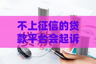 不上征信的贷款平台会起诉吗？这3个真相必须知道！