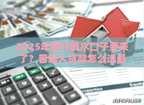 2025年银行放水口子要来了？普通人贷款怎么选最划算