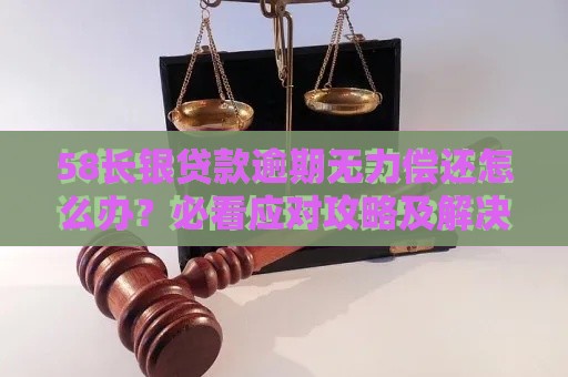 58长银贷款逾期无力偿还怎么办？必看应对攻略及解决建议