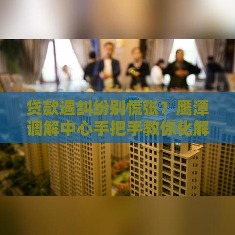 贷款遇纠纷别慌张？鹰潭调解中心手把手教你化解难题