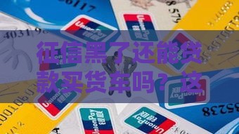 征信黑了还能贷款买货车吗？这5招帮你解决难题！