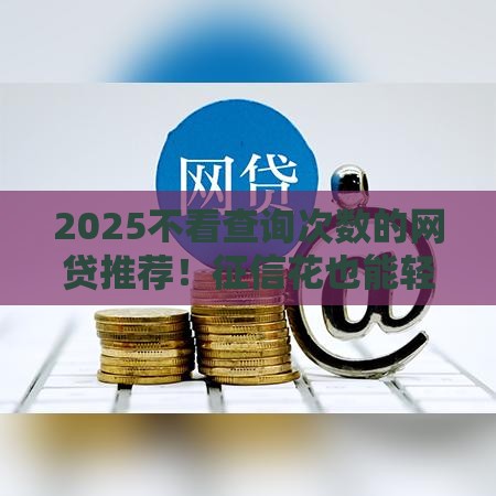 2025不看查询次数的网贷推荐!征信花也能轻松下款,速看攻略 2025不看查询次数的网贷推荐!征信花也能轻松下款,速看攻略