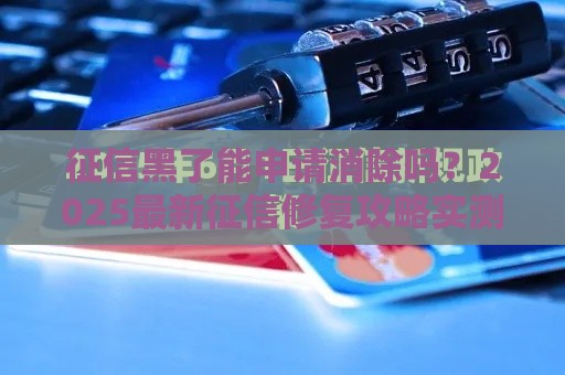 征信黑了能申请消除吗？2025最新征信修复攻略实测有效