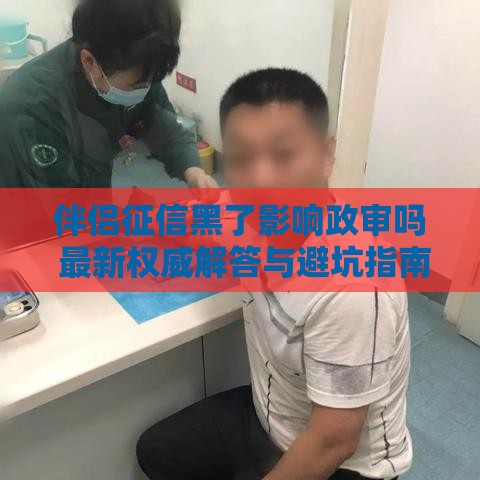 伴侣征信黑了影响政审吗 最新权威解答与避坑指南