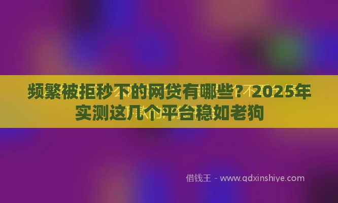 频繁被拒秒下的网贷有哪些？2025年实测这几个平台稳如老狗