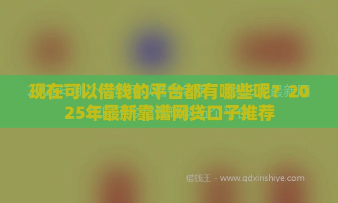 现在可以借钱的平台都有哪些呢？2025年最新靠谱网贷口子推荐