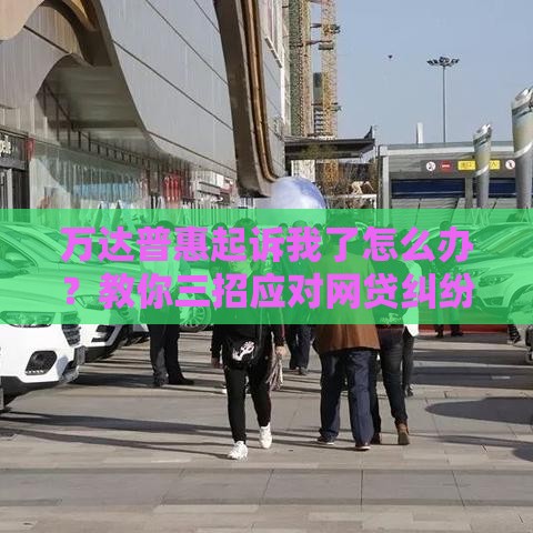 万达普惠起诉我了怎么办？教你三招应对网贷纠纷