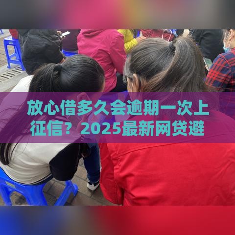 放心借多久会逾期一次上征信？2025最新网贷避坑指南