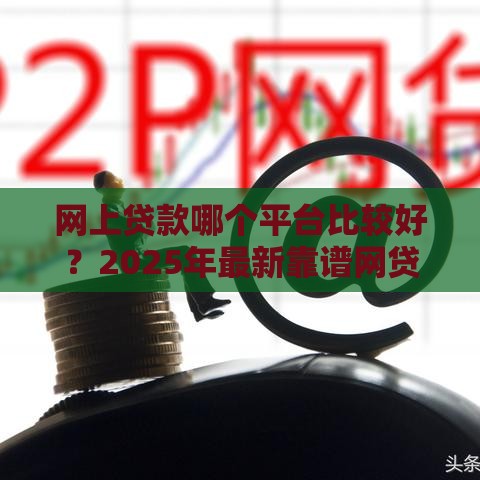网上贷款哪个平台比较好？2025年最新靠谱网贷平台推荐