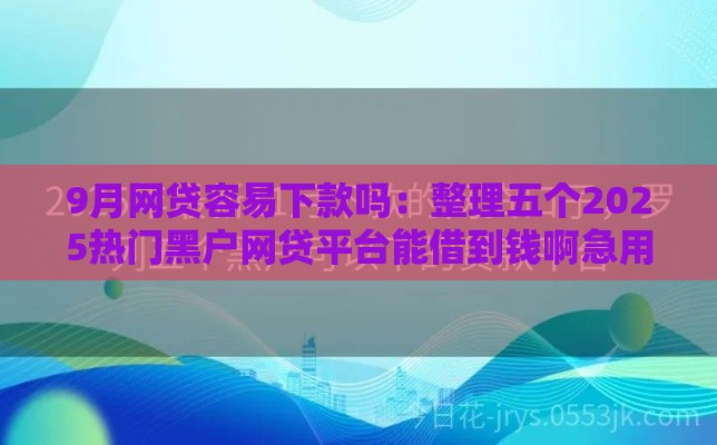 9月网贷容易下款吗：整理五个2025热门黑户网贷平台能借到钱啊急用