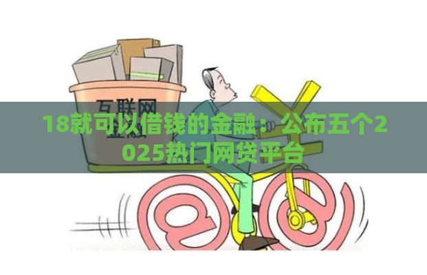 18就可以借钱的金融：公布五个2025热门网贷平台