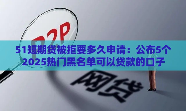 51短期贷被拒要多久申请：公布5个2025热门黑名单可以贷款的口子
