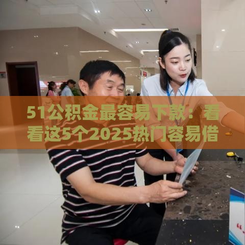 51公积金最容易下款：看看这5个2025热门容易借到钱的平台