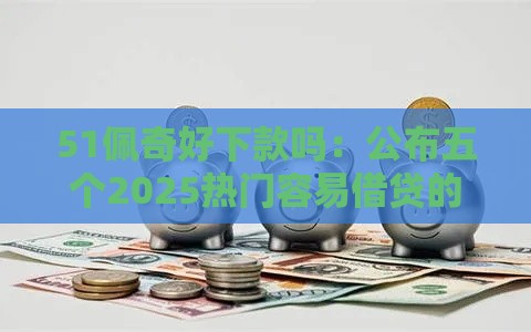 51佩奇好下款吗：公布五个2025热门容易借贷的网贷平台