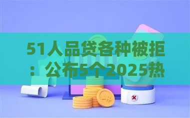 51人品贷各种被拒：公布5个2025热门有什么好借钱的平台