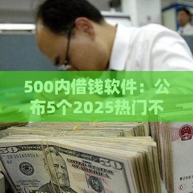 500内借钱软件：公布5个2025热门不审核秒下款的小额贷款网贷