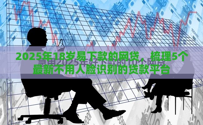2025年18岁易下款的网贷，梳理5个最新不用人脸识别的贷款平台