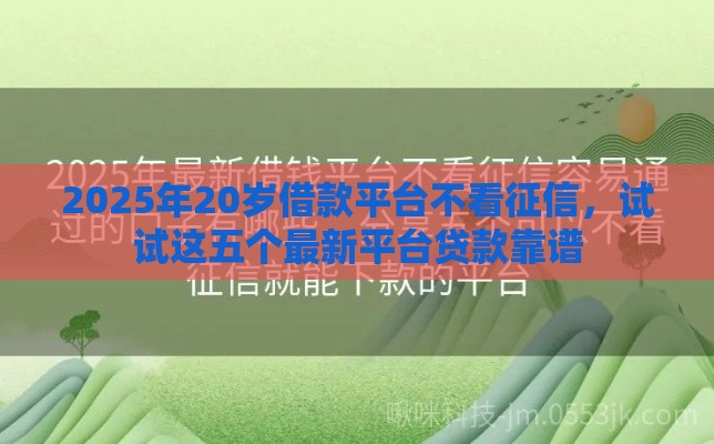 2025年20岁借款平台不看征信，试试这五个最新平台贷款靠谱