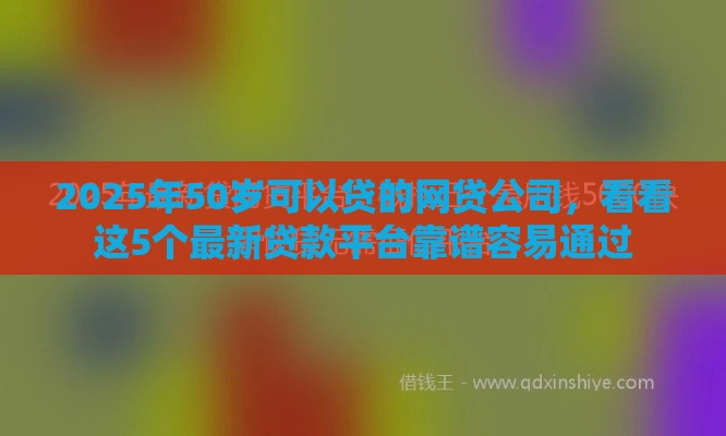 2025年50岁可以贷的网贷公司，看看这5个最新贷款平台靠谱容易通过