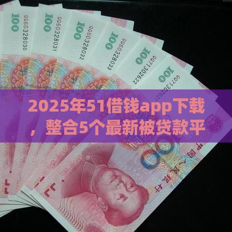 2025年51借钱app下载，整合5个最新被贷款平台骗了怎么办