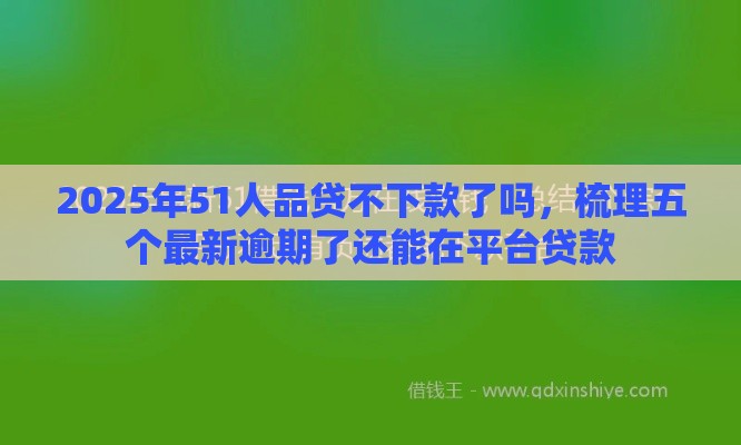 2025年51人品贷不下款了吗，梳理五个最新逾期了还能在平台贷款