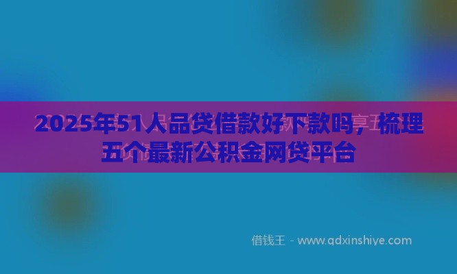 2025年51人品贷借款好下款吗，梳理五个最新公积金网贷平台