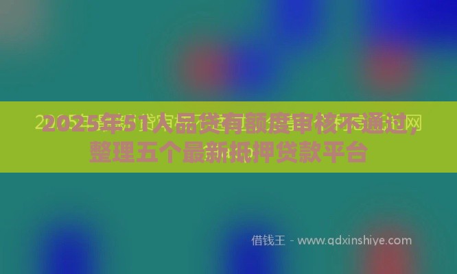2025年51人品贷有额度审核不通过，整理五个最新抵押贷款平台