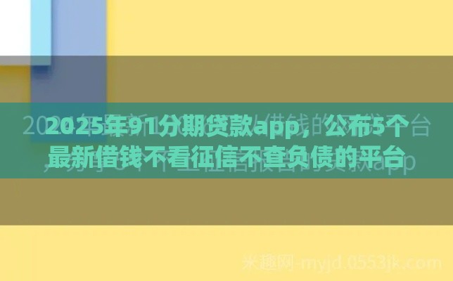 2025年91分期贷款app，公布5个最新借钱不看征信不查负债的平台